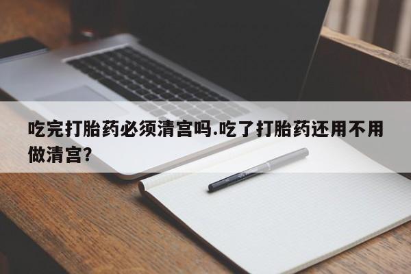 米非米索购买吃完打胎药必须清宫吗.吃了打胎药还用不用做清宫？