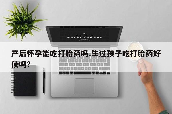米非米索购买产后怀孕能吃打胎药吗.生过孩子吃打胎药好使吗？