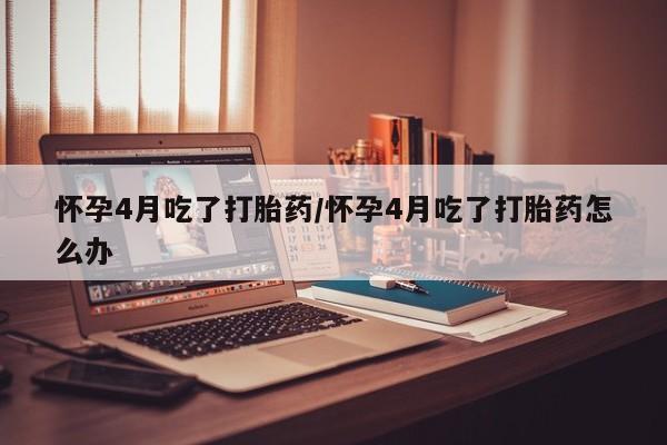 米非米索购买怀孕4月吃了打胎药/怀孕4月吃了打胎药怎么办