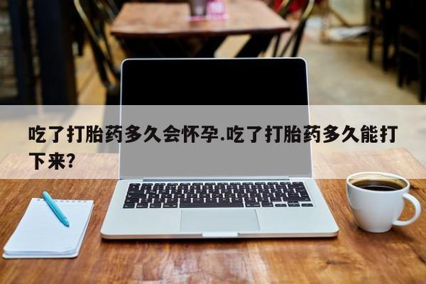 米非米索购买吃了打胎药多久会怀孕.吃了打胎药多久能打下来？