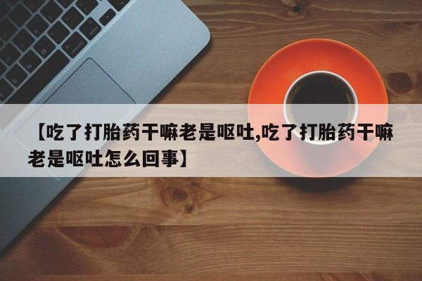 米非米索购买【吃了打胎药干嘛老是呕吐,吃了打胎药干嘛老是呕吐怎么回事】