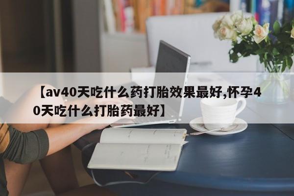 米非米索购买【av40天吃什么药打胎效果最好,怀孕40天吃什么打胎药最好】