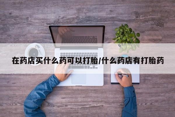 米非米索购买在药店买什么药可以打胎/什么药店有打胎药