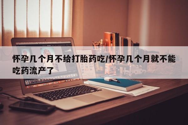 米非米索购买怀孕几个月不给打胎药吃/怀孕几个月就不能吃药流产了