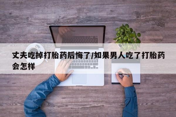 米非米索购买丈夫吃掉打胎药后悔了/如果男人吃了打胎药会怎样