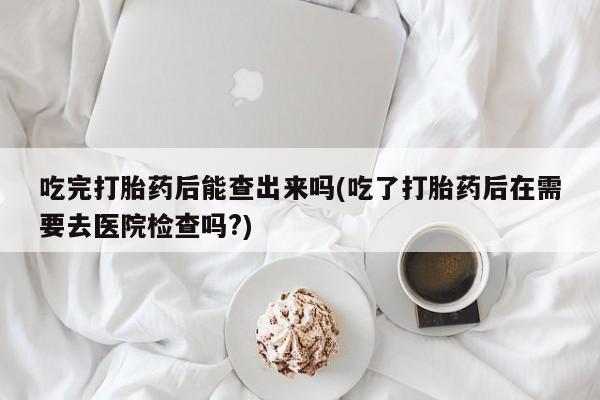 米非米索购买吃完打胎药后能查出来吗(吃了打胎药后在需要去医院检查吗?)