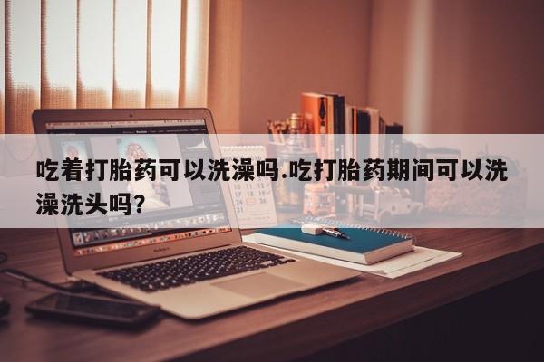 米非米索购买吃着打胎药可以洗澡吗.吃打胎药期间可以洗澡洗头吗？