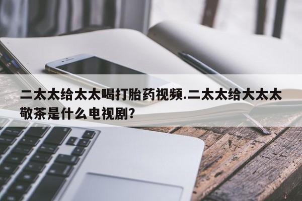 米非米索购买二太太给太太喝打胎药视频.二太太给大太太敬茶是什么电视剧？