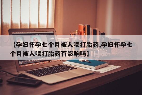 米非米索购买【孕妇怀孕七个月被人喂打胎药,孕妇怀孕七个月被人喂打胎药有影响吗】