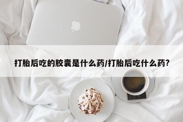 米非米索购买打胎后吃的胶囊是什么药/打胎后吃什么药?
