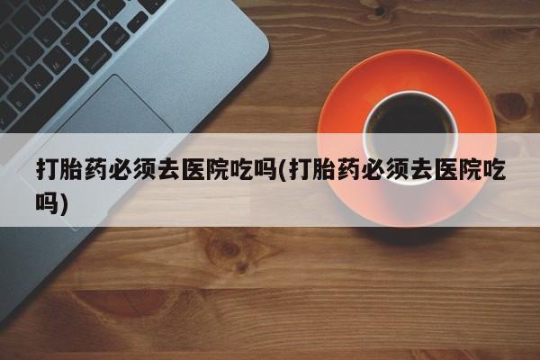 米非米索购买打胎药必须去医院吃吗(打胎药必须去医院吃吗)