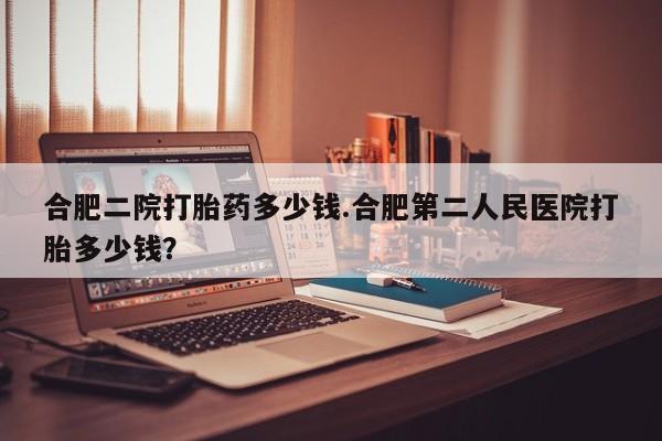 米非米索购买合肥二院打胎药多少钱.合肥第二人民医院打胎多少钱？