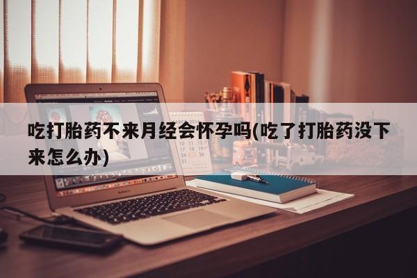 米非米索购买吃打胎药不来月经会怀孕吗(吃了打胎药没下来怎么办)
