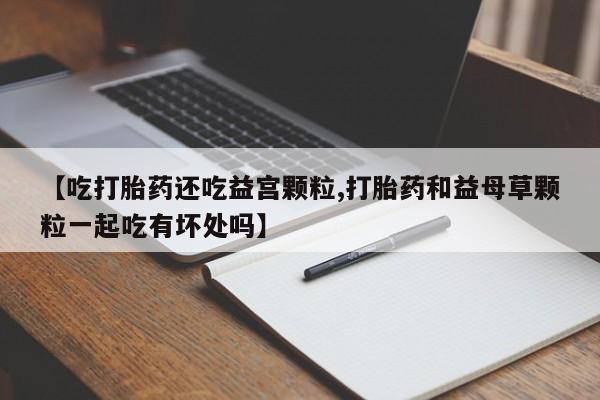 米非米索购买【吃打胎药还吃益宫颗粒,打胎药和益母草颗粒一起吃有坏处吗】