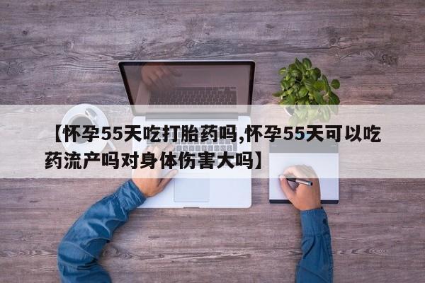 米非米索购买【怀孕55天吃打胎药吗,怀孕55天可以吃药流产吗对身体伤害大吗】