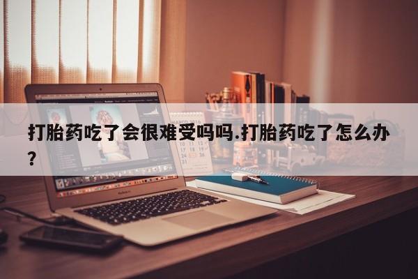 米非米索购买打胎药吃了会很难受吗吗.打胎药吃了怎么办？