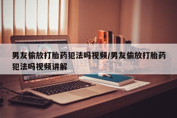 米非米索购买男友偷放打胎药犯法吗视频/男友偷放打胎药犯法吗视频讲解