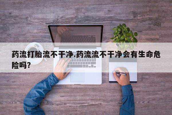 米非米索购买药流打胎流不干净.药流流不干净会有生命危险吗？