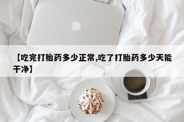 米非米索购买【吃完打胎药多少正常,吃了打胎药多少天能干净】