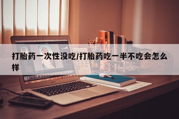 米非米索购买打胎药一次性没吃/打胎药吃一半不吃会怎么样