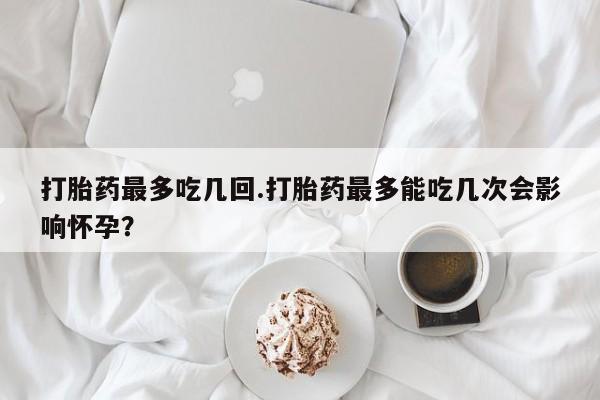 米非米索购买打胎药最多吃几回.打胎药最多能吃几次会影响怀孕？