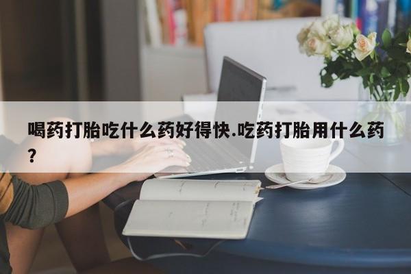 米非米索购买喝药打胎吃什么药好得快.吃药打胎用什么药？