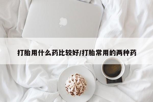 米非米索购买打胎用什么药比较好/打胎常用的两种药