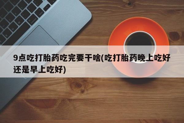 米非米索购买9点吃打胎药吃完要干啥(吃打胎药晚上吃好还是早上吃好)