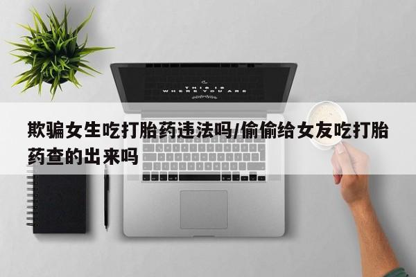 米非米索购买欺骗女生吃打胎药违法吗/偷偷给女友吃打胎药查的出来吗