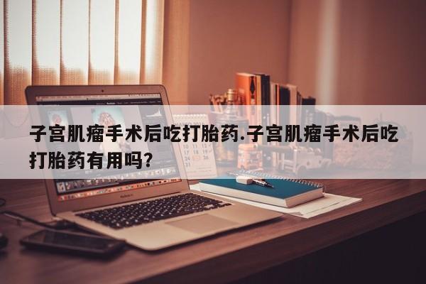 米非米索购买子宫肌瘤手术后吃打胎药.子宫肌瘤手术后吃打胎药有用吗？