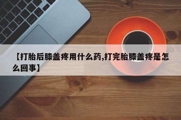 米非米索购买【打胎后膝盖疼用什么药,打完胎膝盖疼是怎么回事】