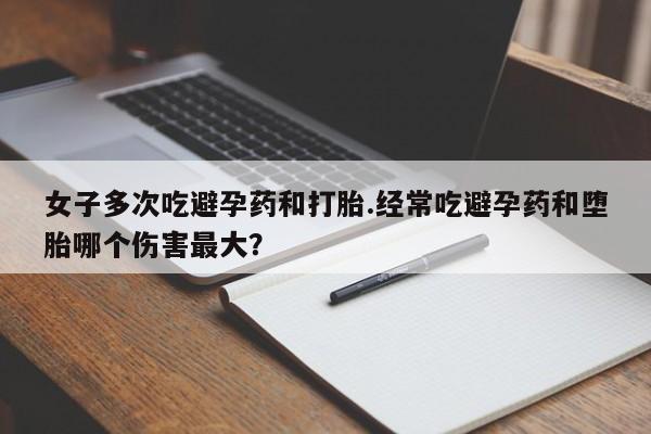 米非米索购买女子多次吃避孕药和打胎.经常吃避孕药和堕胎哪个伤害最大？